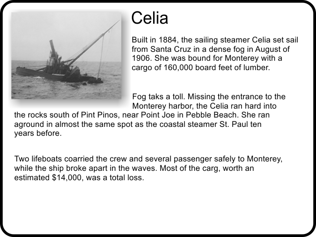 Celia: Built in 1884, the sailing steamer Celia set sail from Santa Cruz in a dense fog in August of 1906. She was bound for Monterey with a cargo of 160,000 board feet of lumber. Fog taks a toll. Missing the entrance to the Monterey harbor, the Celia ran hard into the rocks south of Pint Pinos, near Point Joe in Pebble Beach. She ran aground in almost the same spot as the coastal steamer St. Paul ten years before. Two lifeboats coarried the crew and several passenger safely to Monterey, while the ship broke apart in the waves. Most of the carg, worth an estimated $14,000, was a total loss.