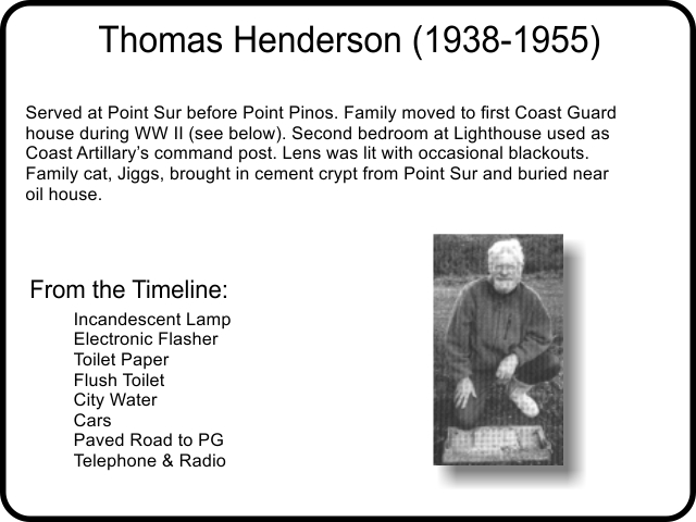 Served at Point Sur before Point Pinos. Family moved to first Coast Guard house during WW II. Second bedroom at Lighthouse used as Coast Artillary’s command post. Lens was lit with occasional blackouts. Family cat, Jiggs, brought in cement crypt from Point Sur and buried near oil house.